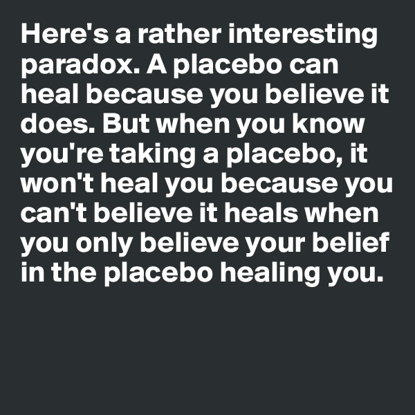 Here's a rather interesting paradox. A placebo can heal because you believe it does. But when you know you're taking a placebo, it won't heal you because you can't believe it heals when you only believe your belief in the placebo healing you. 


