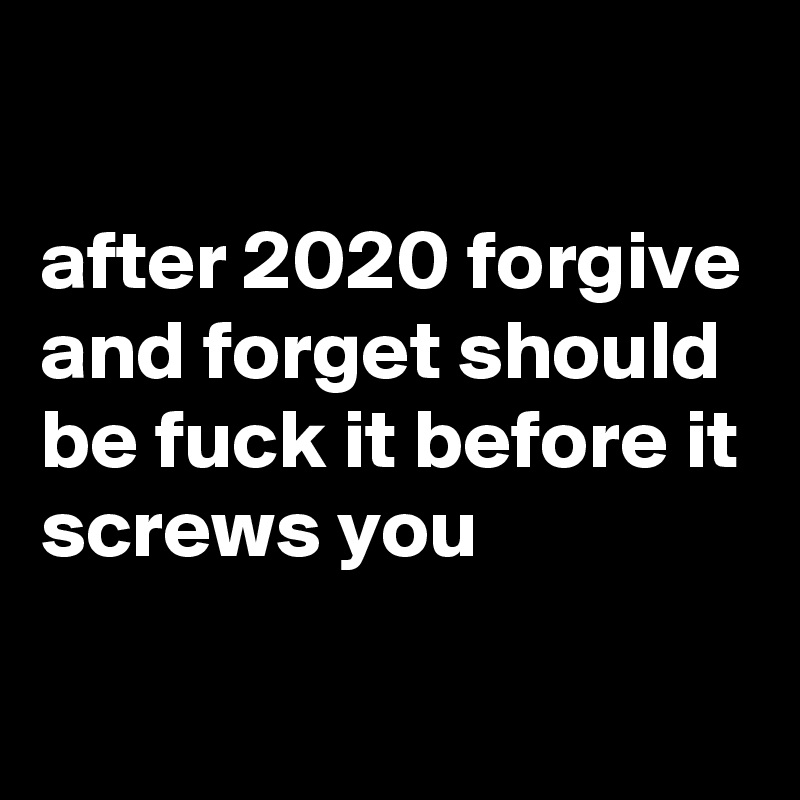 

after 2020 forgive and forget should be fuck it before it screws you 


