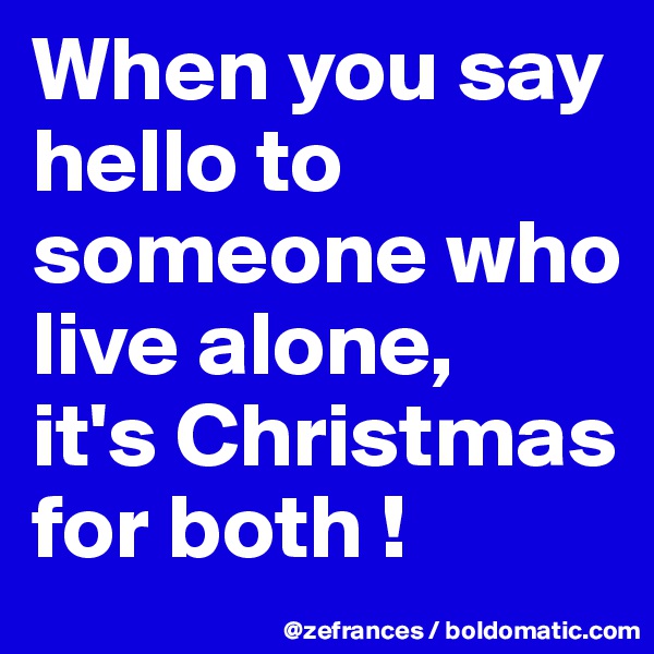 When you say hello to someone who live alone, 
it's Christmas for both !
