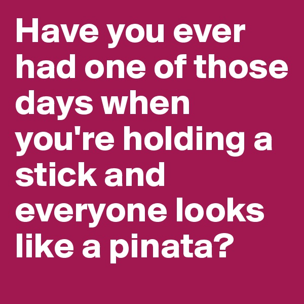 Have you ever had one of those days when you're holding a stick and everyone looks like a pinata? 
