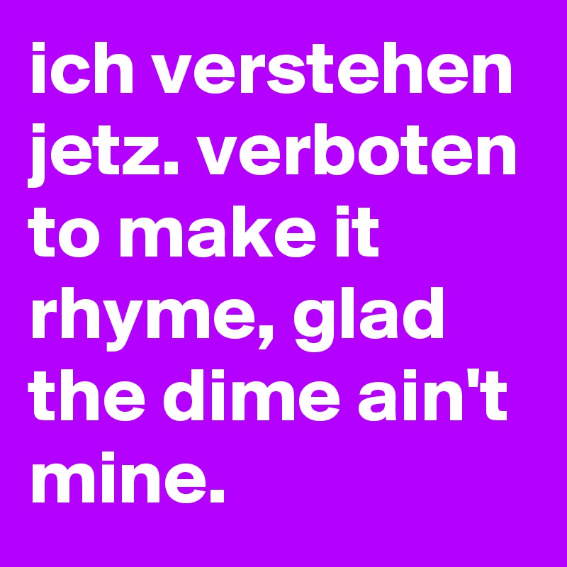 ich verstehen jetz. verboten to make it rhyme, glad the dime ain't mine.
