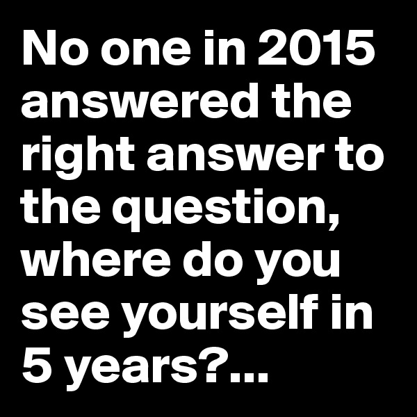 No one in 2015 answered the right answer to the question, where do you see yourself in 5 years?...