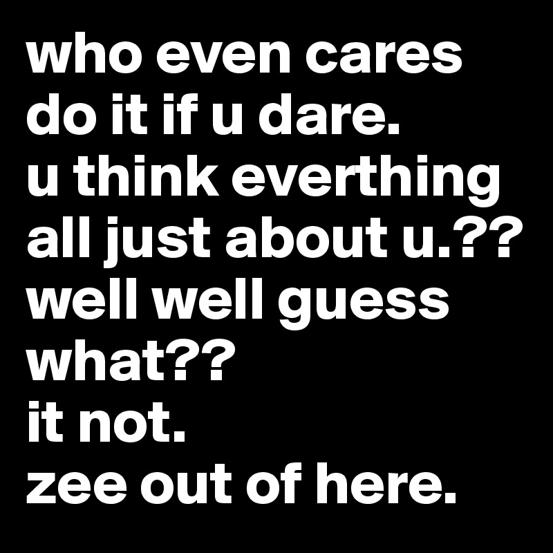 who even cares do it if u dare.         u think everthing all just about u.??
well well guess what?? 
it not. 
zee out of here.