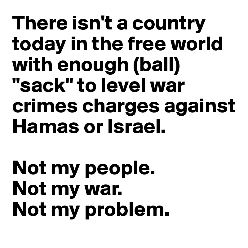 There isn't a country today in the free world with enough (ball) "sack" to level war crimes charges against Hamas or Israel. 

Not my people. 
Not my war. 
Not my problem.