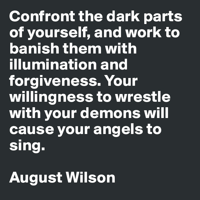 Confront the dark parts of yourself, and work to banish them with illumination and forgiveness. Your willingness to wrestle with your demons will cause your angels to sing. 

August Wilson
