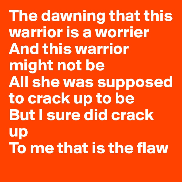 The dawning that this warrior is a worrier
And this warrior might not be
All she was supposed to crack up to be
But I sure did crack up 
To me that is the flaw