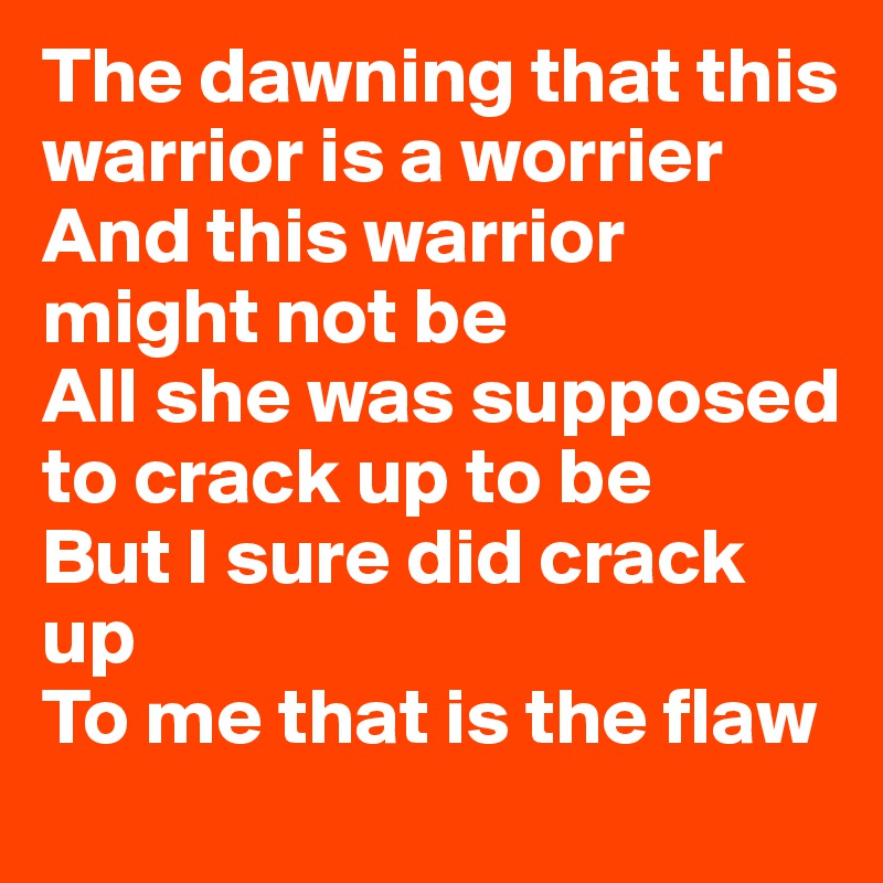 The dawning that this warrior is a worrier
And this warrior might not be
All she was supposed to crack up to be
But I sure did crack up 
To me that is the flaw