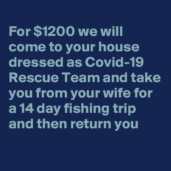 
For $1200 we will come to your house dressed as Covid-19 Rescue Team and take you from your wife for a 14 day fishing trip and then return you
