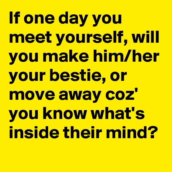 If one day you meet yourself, will you make him/her your bestie, or move away coz' you know what's inside their mind? 