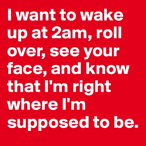 I want to wake up at 2am, roll over, see your face, and know that I'm right where I'm supposed to be.