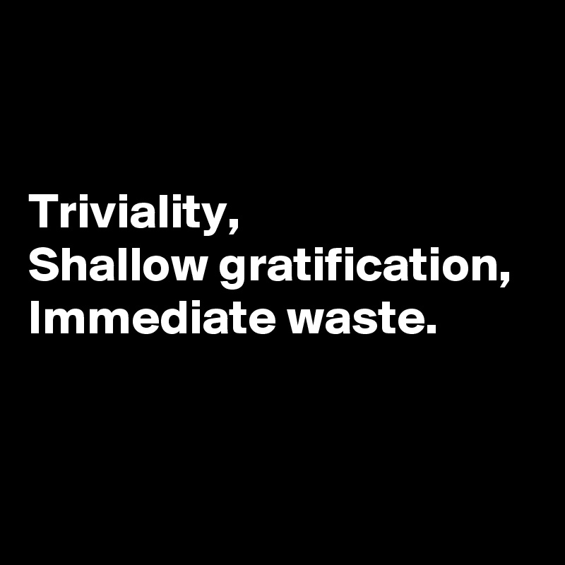 


Triviality, 
Shallow gratification, 
Immediate waste.


