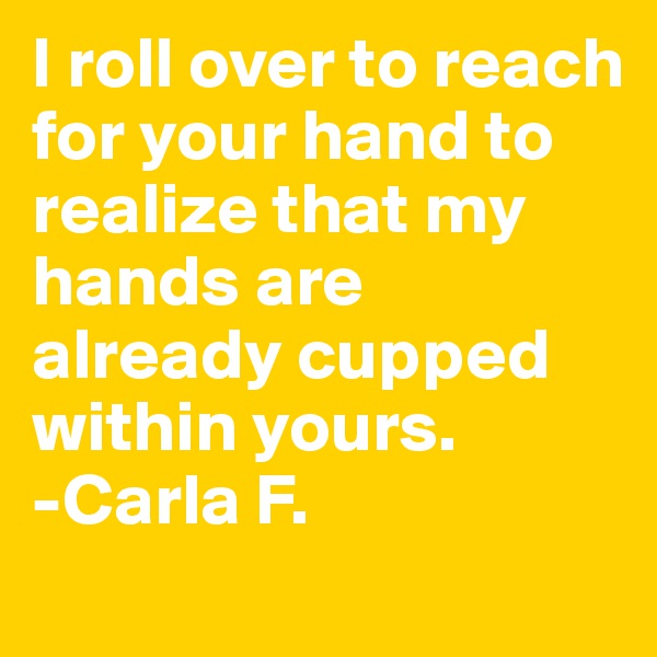 I roll over to reach for your hand to realize that my hands are already cupped within yours.
-Carla F.