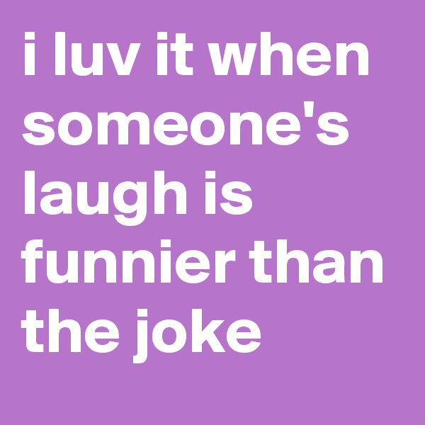 i luv it when someone's laugh is funnier than the joke