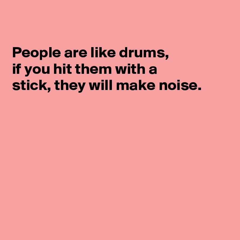 

People are like drums, 
if you hit them with a
stick, they will make noise.







