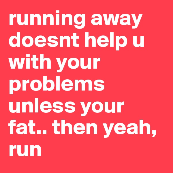 running away doesnt help u with your problems unless your fat.. then yeah, run