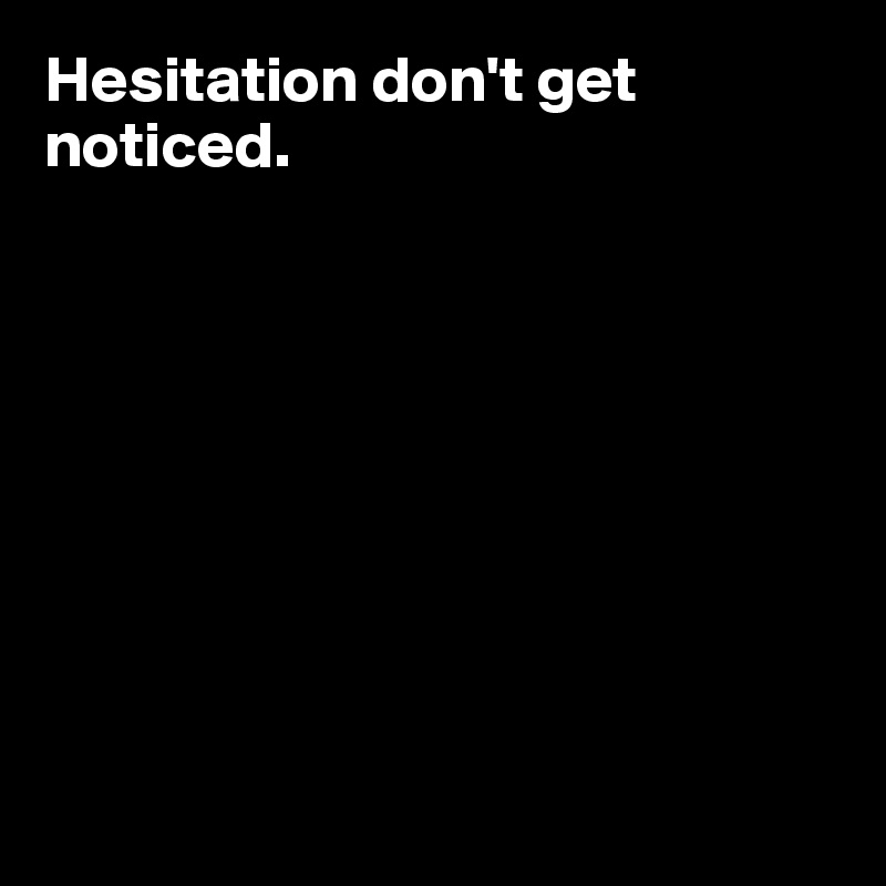 Hesitation don't get noticed. 









