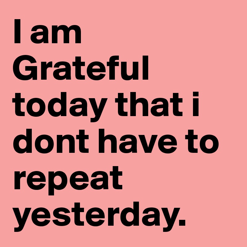 I am 
Grateful today that i dont have to repeat yesterday. 