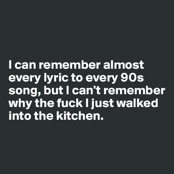 



I can remember almost every lyric to every 90s song, but I can't remember why the fuck I just walked into the kitchen.


