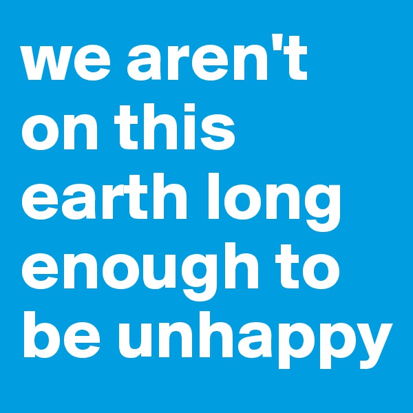 we aren't on this earth long enough to be unhappy