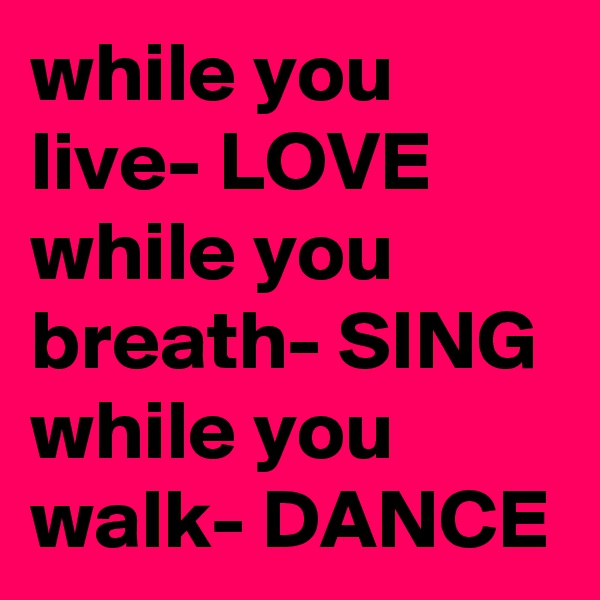 while you live- LOVE
while you breath- SING
while you walk- DANCE