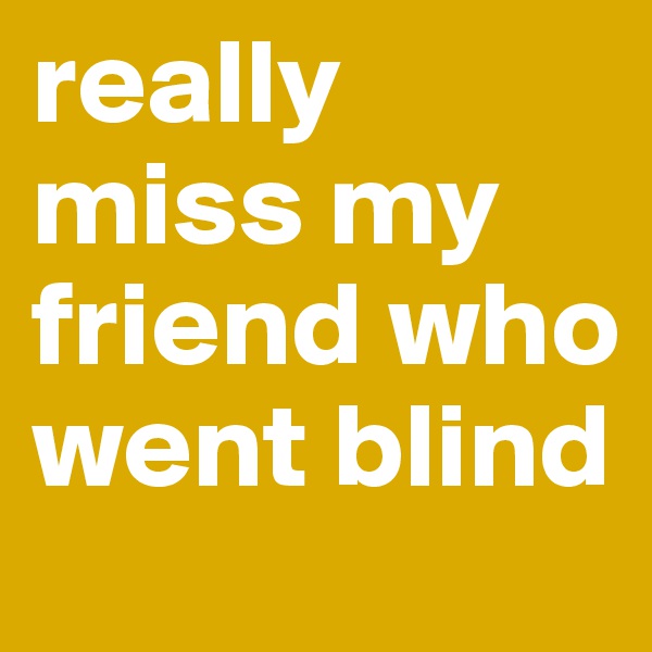 really miss my friend who went blind