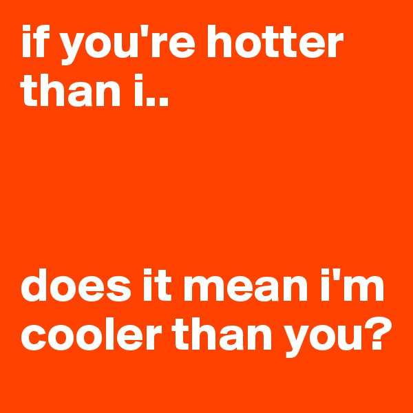 if you're hotter than i..



does it mean i'm cooler than you?