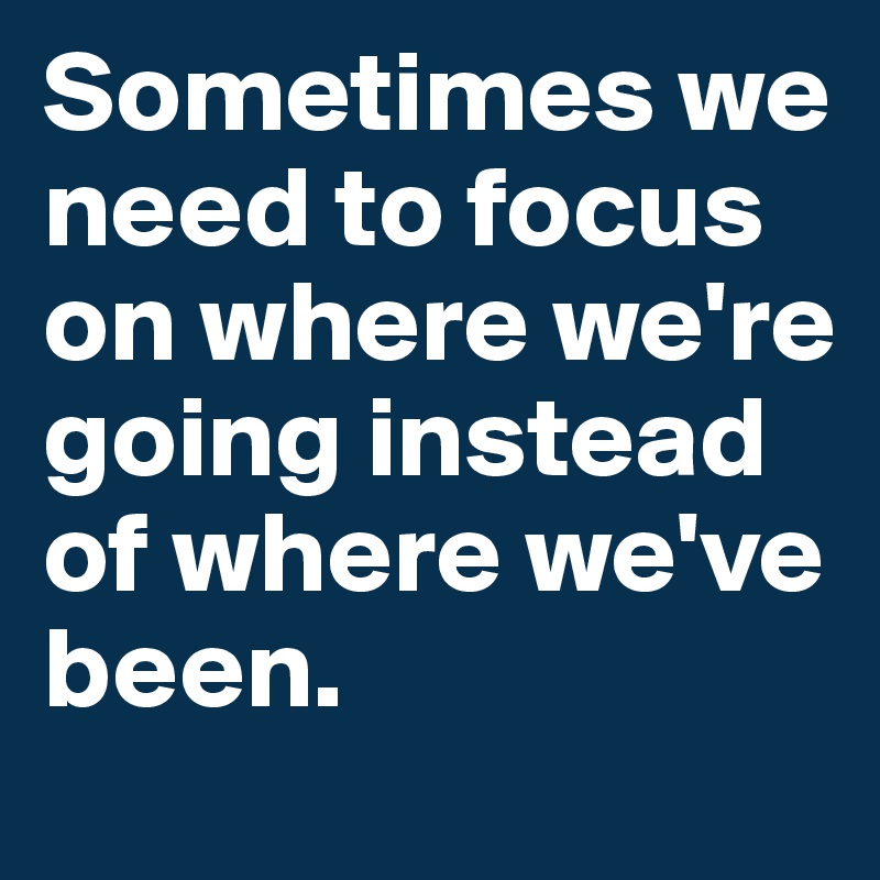 Sometimes we need to focus on where we're going instead of where we've been.