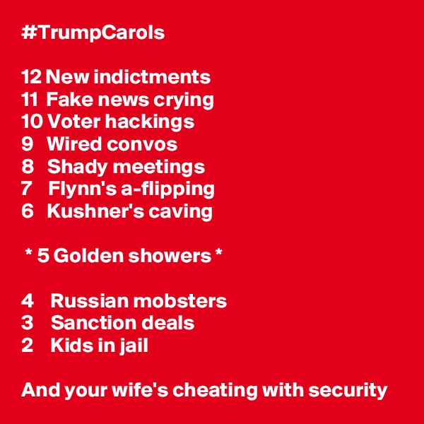 #TrumpCarols

12 New indictments
11  Fake news crying
10 Voter hackings
9   Wired convos
8   Shady meetings
7    Flynn's a-flipping
6   Kushner's caving

 * 5 Golden showers *

4    Russian mobsters
3    Sanction deals
2    Kids in jail

And your wife's cheating with security