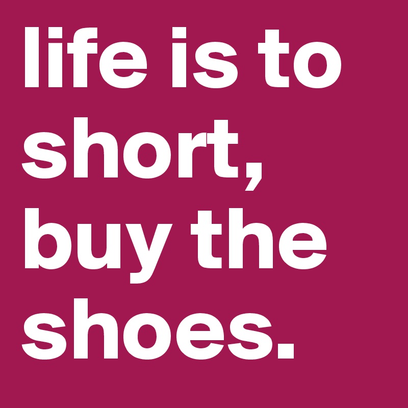 life is to short, buy the shoes.