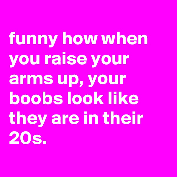 
funny how when you raise your arms up, your boobs look like they are in their 20s.
