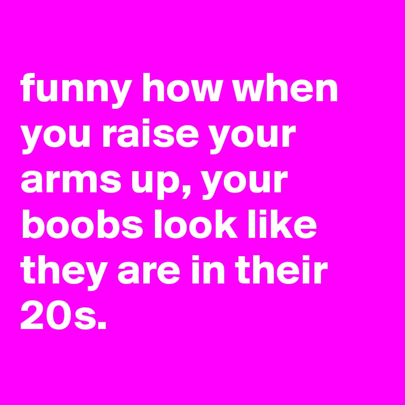 
funny how when you raise your arms up, your boobs look like they are in their 20s.

