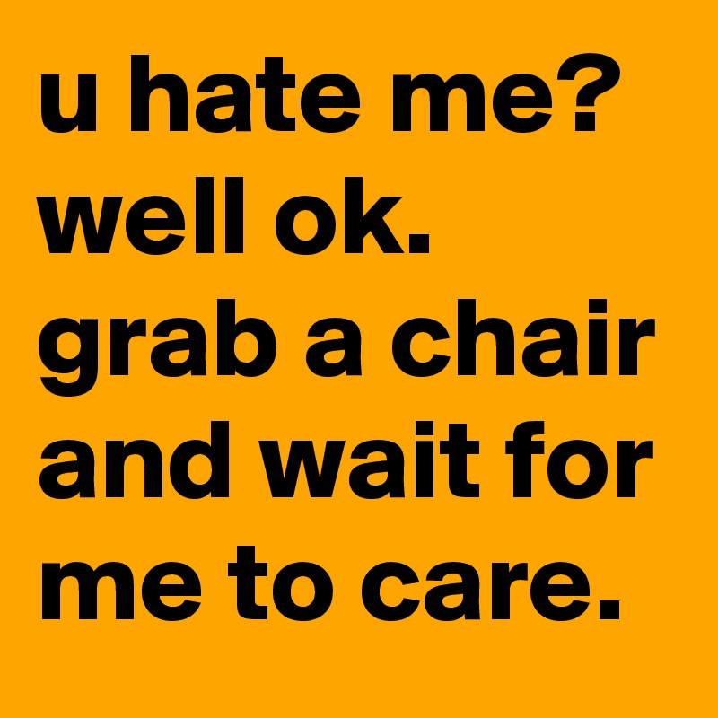 u hate me?  well ok. grab a chair and wait for me to care.