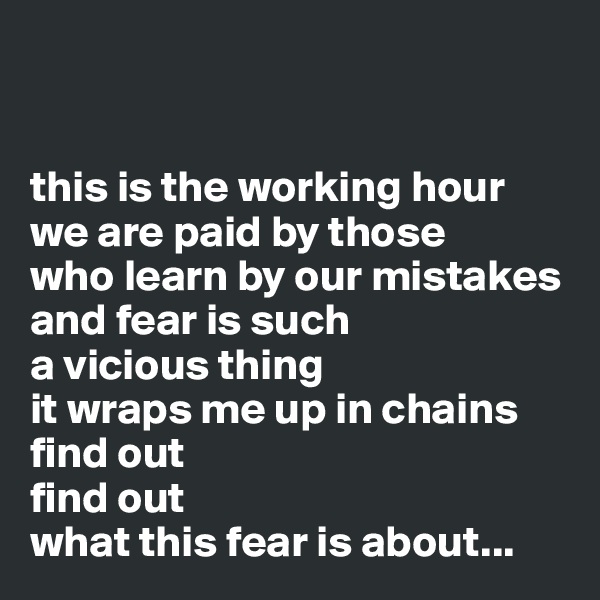 


this is the working hour
we are paid by those 
who learn by our mistakes
and fear is such 
a vicious thing
it wraps me up in chains
find out
find out
what this fear is about...