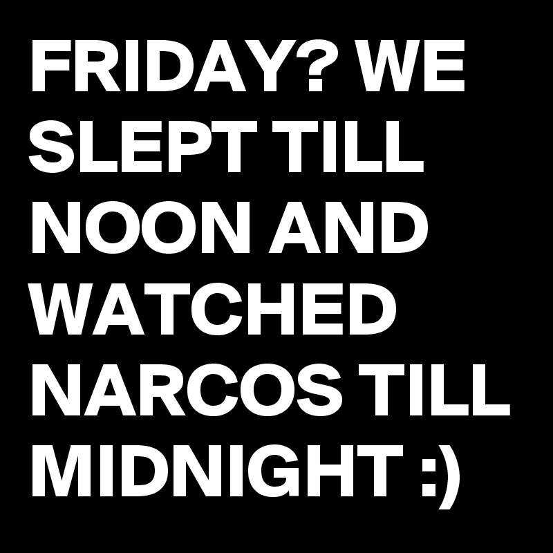 FRIDAY? WE SLEPT TILL NOON AND WATCHED NARCOS TILL MIDNIGHT :)