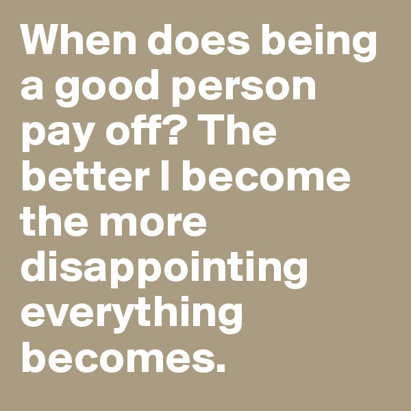 When does being a good person pay off? The better I become the more disappointing everything becomes.
