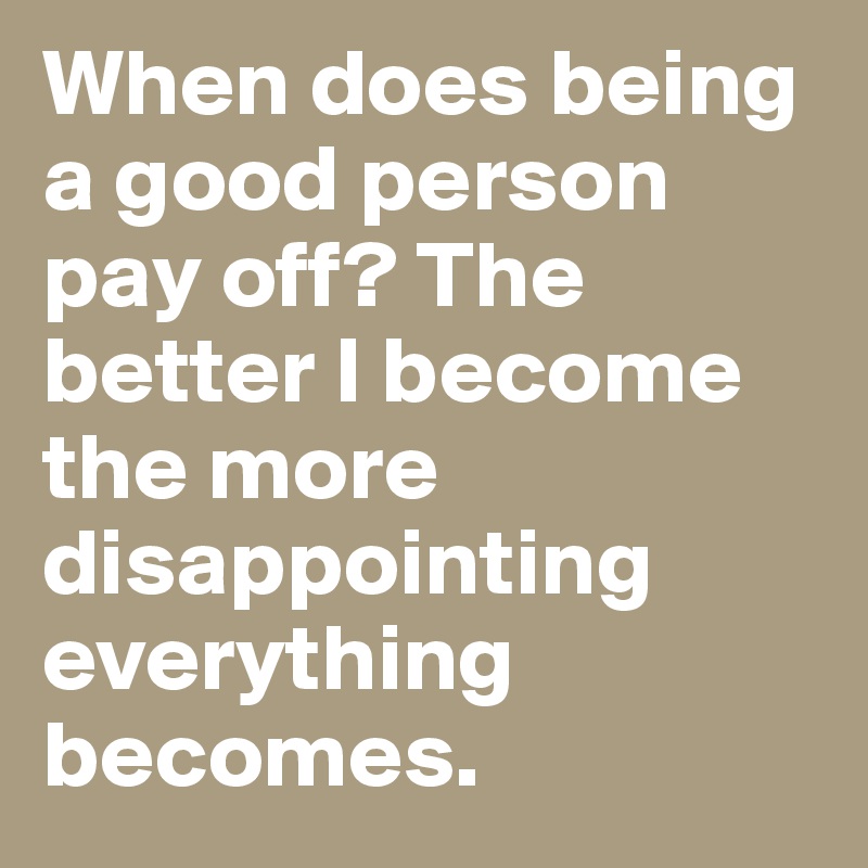 When does being a good person pay off? The better I become the more disappointing everything becomes.