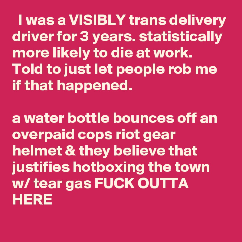   I was a VISIBLY trans delivery driver for 3 years. statistically more likely to die at work. Told to just let people rob me if that happened.

a water bottle bounces off an overpaid cops riot gear helmet & they believe that justifies hotboxing the town w/ tear gas FUCK OUTTA HERE
