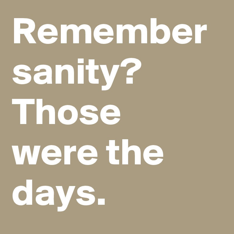 Remember sanity? Those were the days.