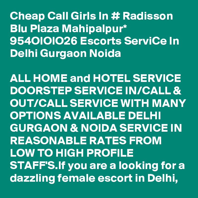 Cheap Call Girls In # Radisson Blu Plaza Mahipalpur* 954OIOIO26 Escorts ServiCe In Delhi Gurgaon Noida

ALL HOME and HOTEL SERVICE DOORSTEP SERVICE IN/CALL & OUT/CALL SERVICE WITH MANY OPTIONS AVAILABLE DELHI GURGAON & NOIDA SERVICE IN REASONABLE RATES FROM LOW TO HIGH PROFILE STAFF'S.If you are a looking for a dazzling female escort in Delhi, 
