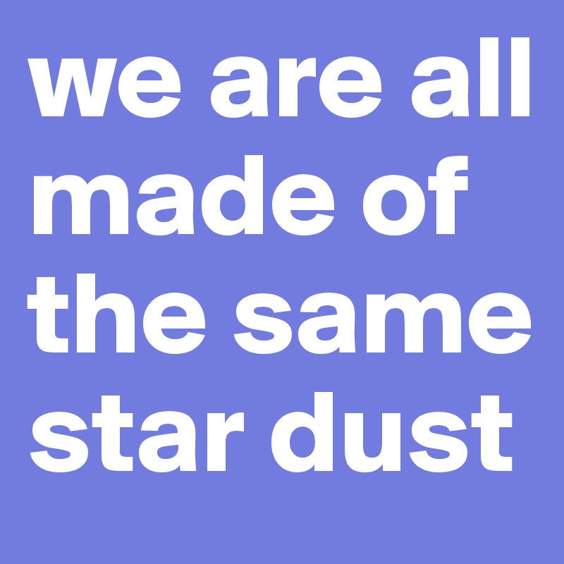 we are all made of the same star dust