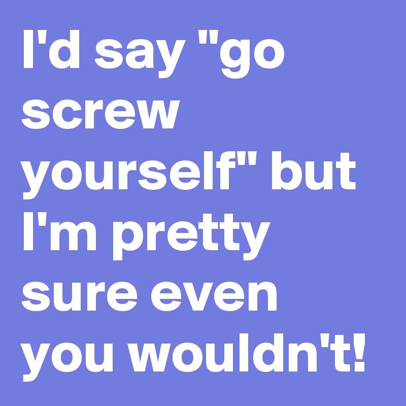 I'd say "go screw yourself" but I'm pretty sure even you wouldn't! 