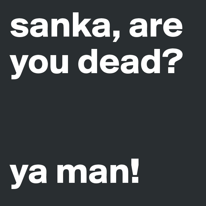 sanka, are you dead?


ya man!