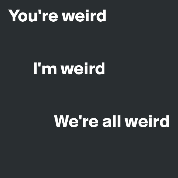 You're weird


       I'm weird

           
             We're all weird
