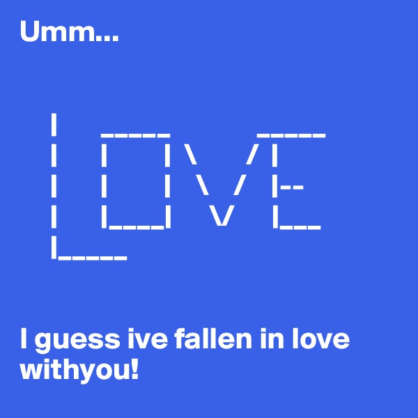 Umm...
       

     |       _____              _____
     |       |         |  \        /  |
     |       |         |    \    /    |--
     |       |____|      \/      |___
     |_____

                     
I guess ive fallen in love withyou!