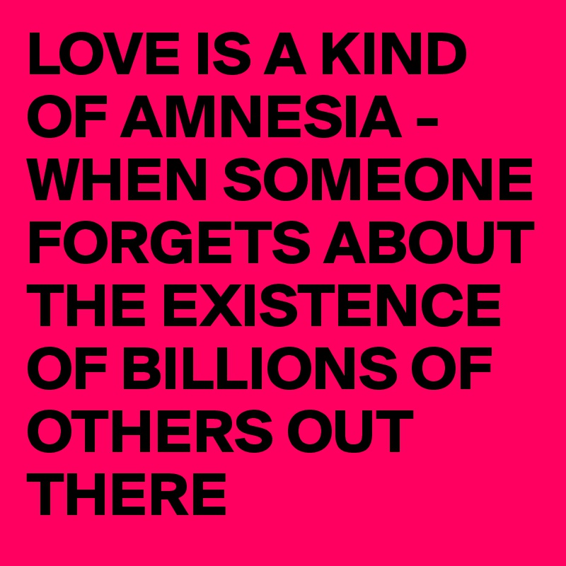 LOVE IS A KIND OF AMNESIA -
WHEN SOMEONE FORGETS ABOUT THE EXISTENCE OF BILLIONS OF OTHERS OUT THERE
