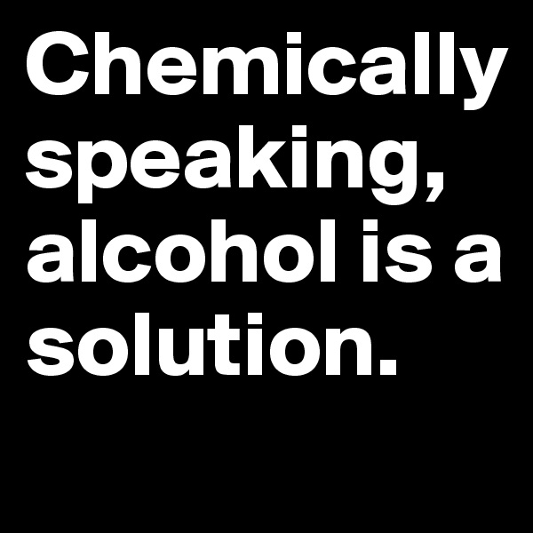 Chemically speaking, alcohol is a solution.
