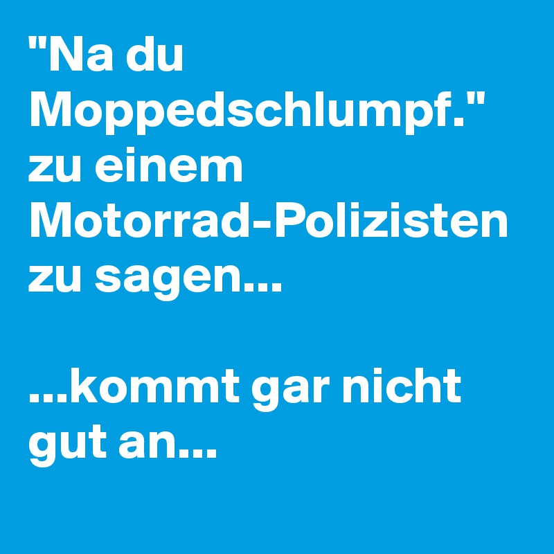 "Na du Moppedschlumpf." zu einem Motorrad-Polizisten zu sagen...

...kommt gar nicht gut an...