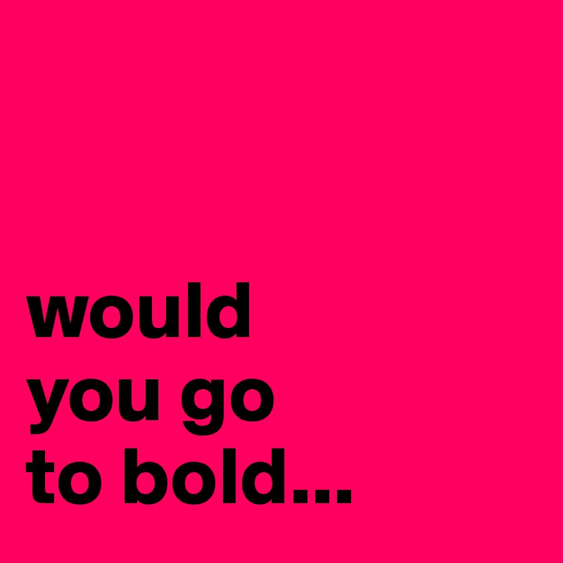 


would 
you go 
to bold...