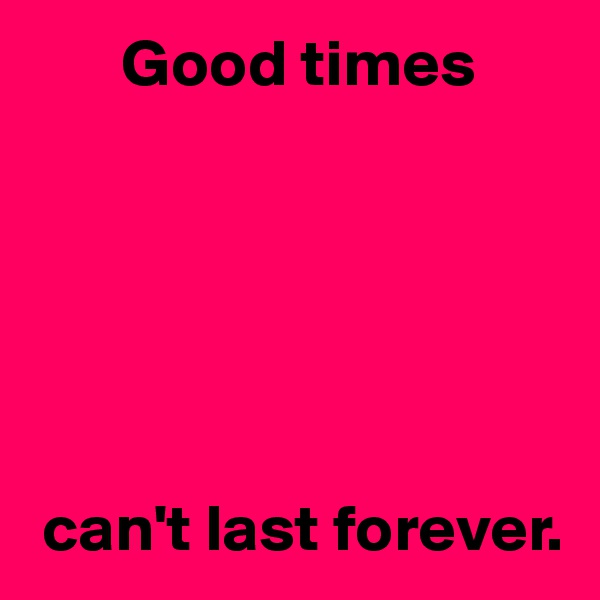        Good times






 can't last forever.