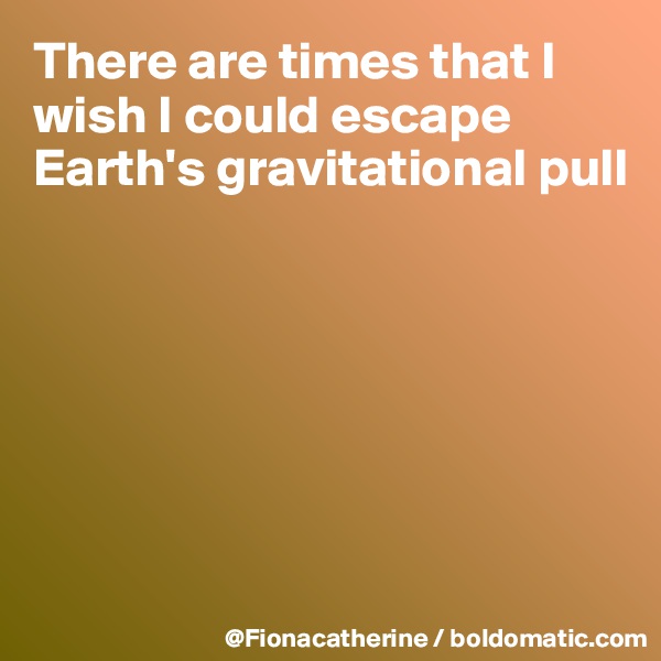 There are times that I wish I could escape Earth's gravitational pull







